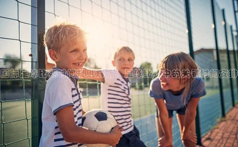 长征app下载安装百度取证国际足球比赛时间规则解析：足球比赛中的关键时间安排