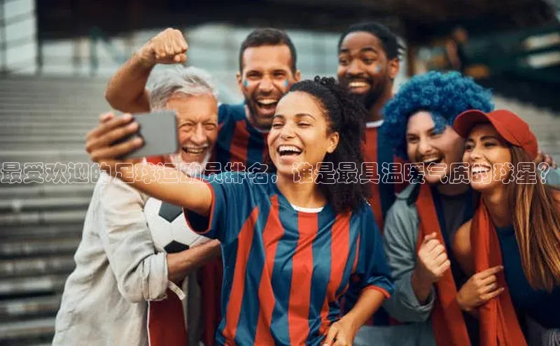 长征app下载安装百度取证最受欢迎的足球运动员排名，谁是最具温暖气质的球星？