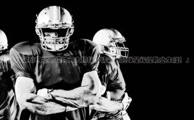 长征娱乐APP注册入口华扬联众「全球足球明星退役时间大揭秘，精彩回顾球星辉煌职业生涯！」