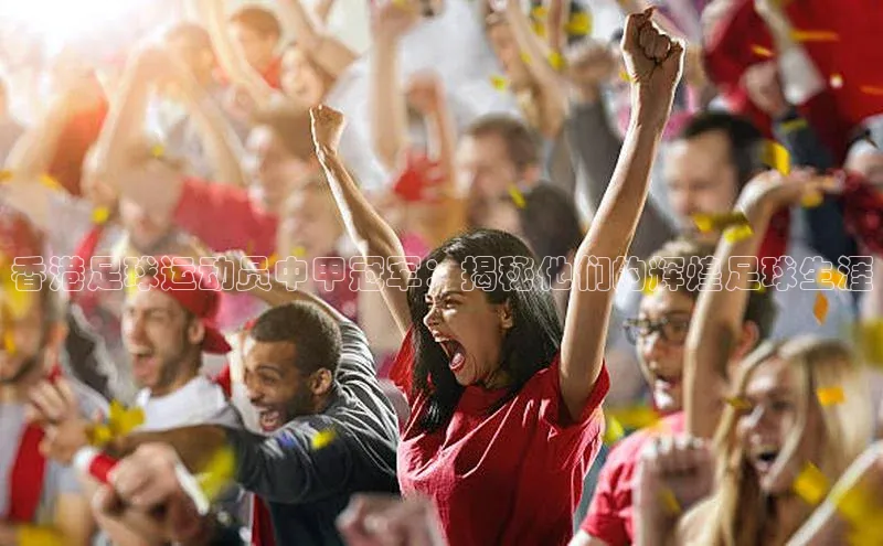 新长征app下载ARGA公司香港足球运动员中甲冠军：揭秘他们的辉煌足球生涯