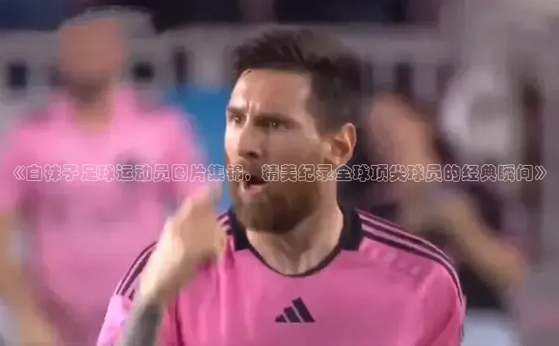 长征娱乐官网网页入口百度营销中心《白袜子足球运动员图片集锦，精美纪录全球顶尖球员的经典瞬间》