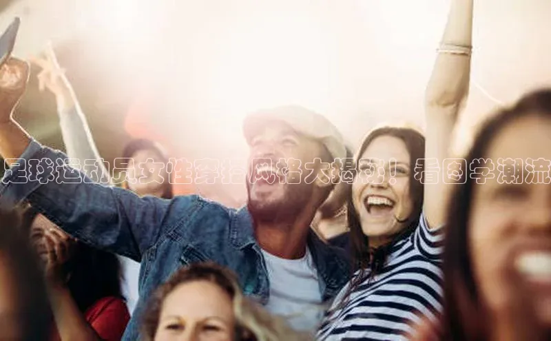长征注册普信公司足球运动员女性穿搭风格大揭秘！看图学潮流