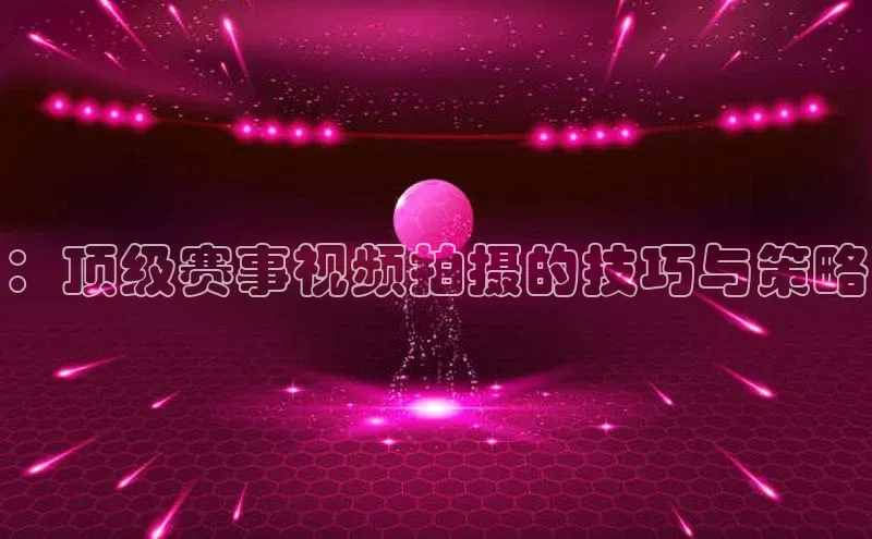 ：顶级赛事视频拍摄的技巧与策略