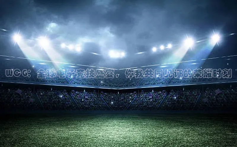 WCG：全球电子竞技盛宴，你我共同见证的荣耀时刻