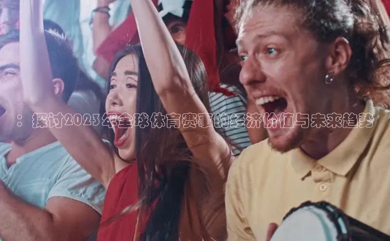 ：探讨2023年全球体育赛事的经济价值与未来趋势