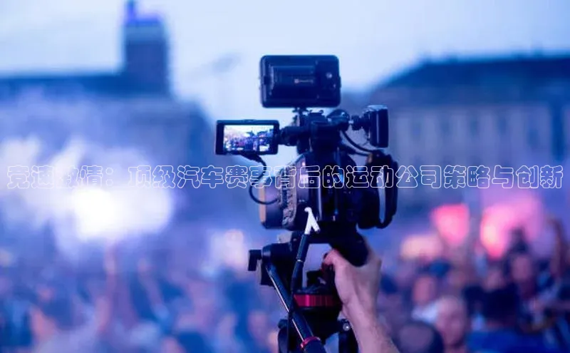 竞速激情：顶级汽车赛事背后的运动公司策略与创新