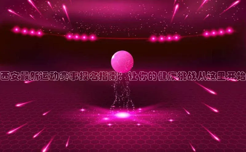 西安最新运动赛事报名指南：让你的健康挑战从这里开始